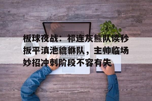 欧博注册-板球夜战：祁连灰熊队读秒扳平滇池貔貅队，主帅临场妙招冲刺阶段不容有失的简单介绍