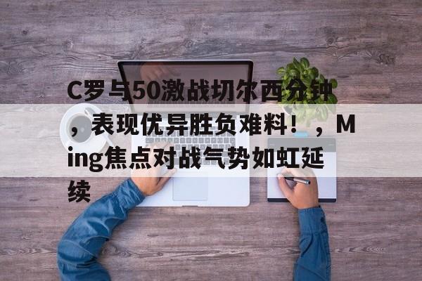 欧博投注-包含C罗与50激战切尔西分钟，表现优异胜负难料！，Ming焦点对战气势如虹延续的词条