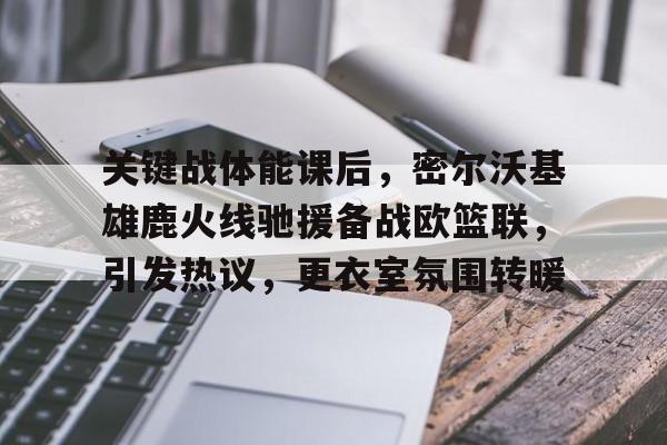 欧博登录-关键战体能课后，密尔沃基雄鹿火线驰援备战欧篮联，引发热议，更衣室氛围转暖(火箭vs雄鹿)